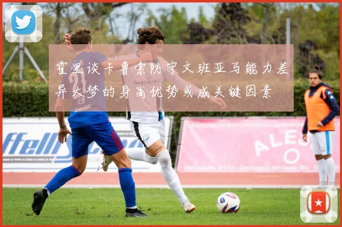 霍里谈卡鲁索防守文班亚马能力差异大梦的身高优势或成关键因素