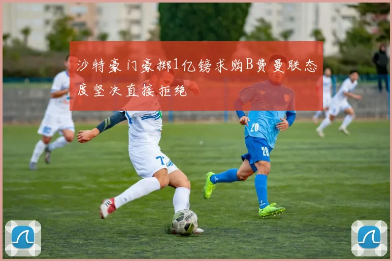 沙特豪门豪掷1亿镑求购B费曼联态度坚决直接拒绝
