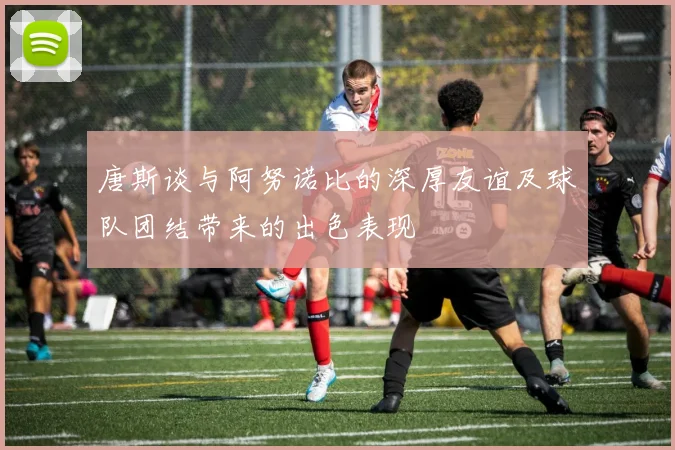 唐斯谈与阿努诺比的深厚友谊及球队团结带来的出色表现