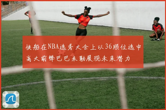 快船在NBA选秀大会上以36顺位选中高大前锋巴巴米勒展现未来潜力