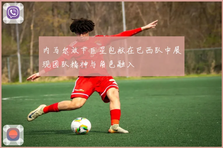 内马尔放下巨星包袱在巴西队中展现团队精神与角色融入