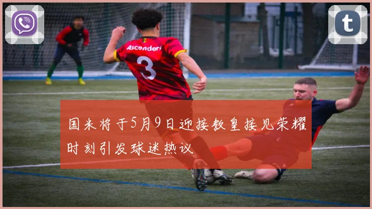 国米将于5月9日迎接教皇接见荣耀时刻引发球迷热议