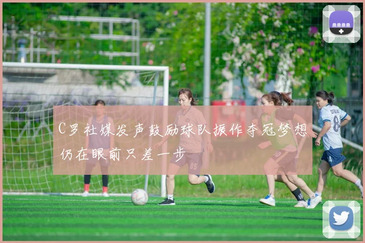 C罗社媒发声鼓励球队振作夺冠梦想仍在眼前只差一步