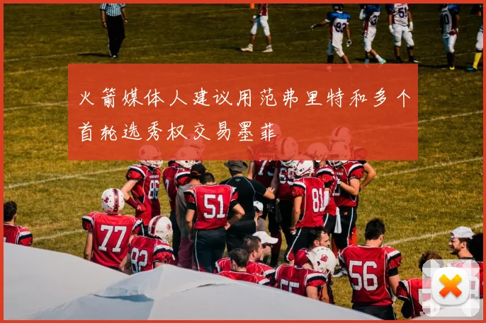 火箭媒体人建议用范弗里特和多个首轮选秀权交易墨菲