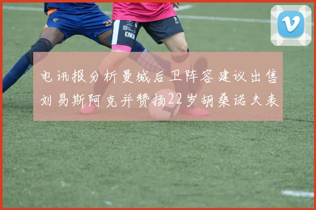 电讯报分析曼城后卫阵容建议出售刘易斯阿克并赞扬22岁胡桑诺夫表现出色