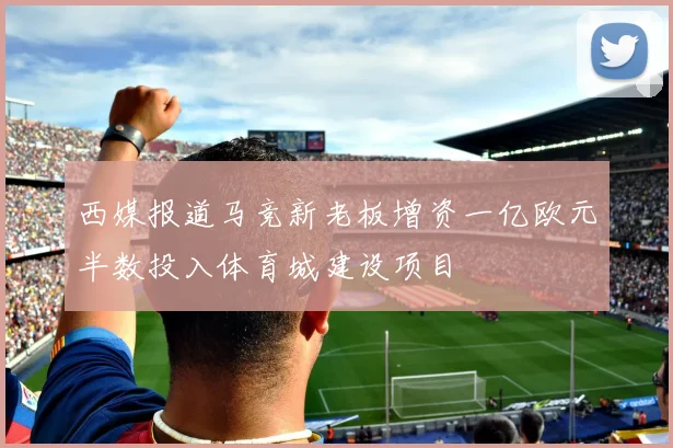 西媒报道马竞新老板增资一亿欧元半数投入体育城建设项目